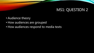 MS1: QUESTION 2
• Audience theory
• How audiences are grouped
• How audiences respond to media texts
 