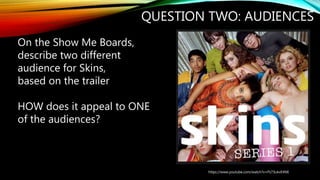 QUESTION TWO: AUDIENCES
https://www.youtube.com/watch?v=Ps73ukvE4NE
On the Show Me Boards,
describe two different
audience for Skins,
based on the trailer
HOW does it appeal to ONE
of the audiences?
 