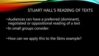 STUART HALL’S READING OF TEXTS
•Audiences can have a preferred (dominant),
negotiated or oppositional reading of a text
•In small groups consider:
•How can we apply this to the Skins example?
 
