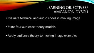 LEARNING OBJECTIVES/
AMCANION DYSGU
• Evaluate technical and audio codes in moving image
• State four audience theory models
• Apply audience theory to moving image examples
 