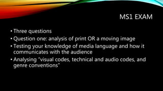 MS1 EXAM
• Three questions
• Question one: analysis of print OR a moving image
• Testing your knowledge of media language and how it
communicates with the audience
• Analysing “visual codes, technical and audio codes, and
genre conventions”
 