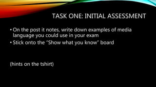 TASK ONE: INITIAL ASSESSMENT
• On the post it notes, write down examples of media
language you could use in your exam
• Stick onto the “Show what you know” board
(hints on the tshirt)
 