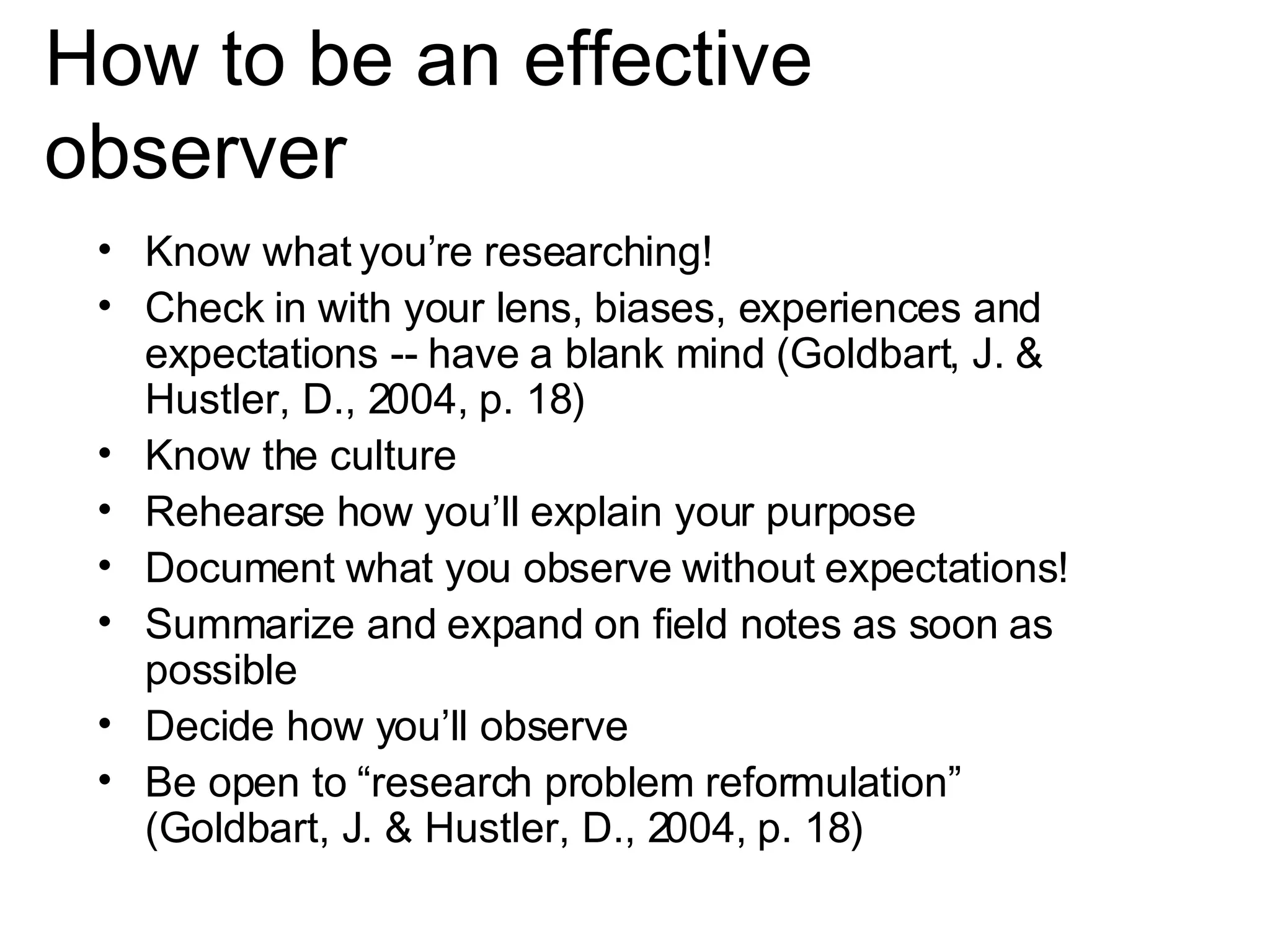 How to be an effective observer Know what you’re researching! Check in with your lens, biases, experiences and expectations -- have a blank mind  ( Goldbart, J. & Hustler, D., 2004, p. 18) Know the culture Rehearse how you’ll explain your purpose Document what you observe without expectations!  Summarize and expand on field notes as soon as possible Decide how you’ll observe  Be open to “research problem reformulation” (Goldbart, J. & Hustler, D., 2004, p. 18) 
