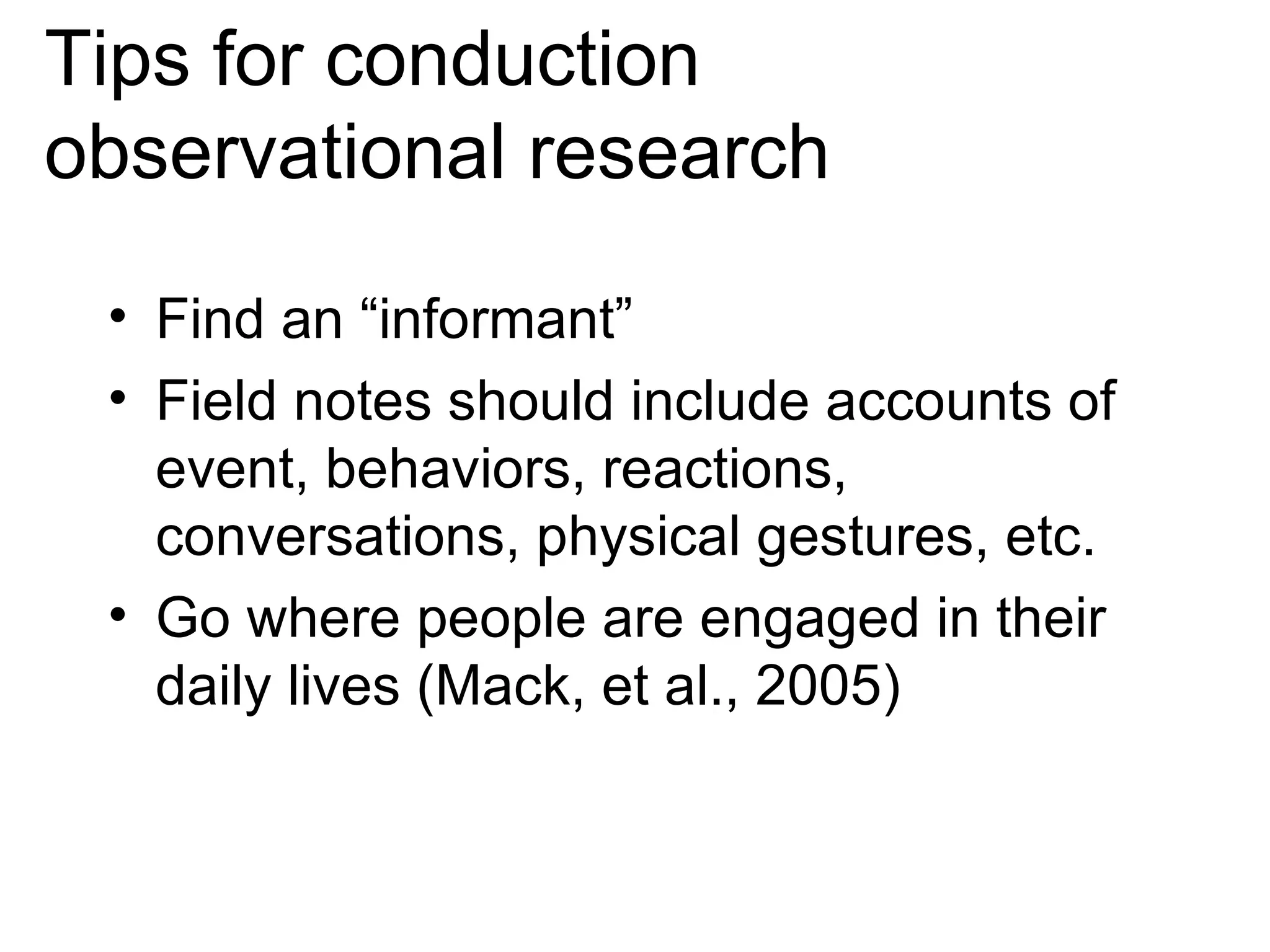 Tips for conduction observational research Find an “informant”  Field notes should include accounts of event, behaviors, reactions, conversations, physical gestures, etc.  Go where people are engaged in their daily lives (Mack, et al., 2005) 