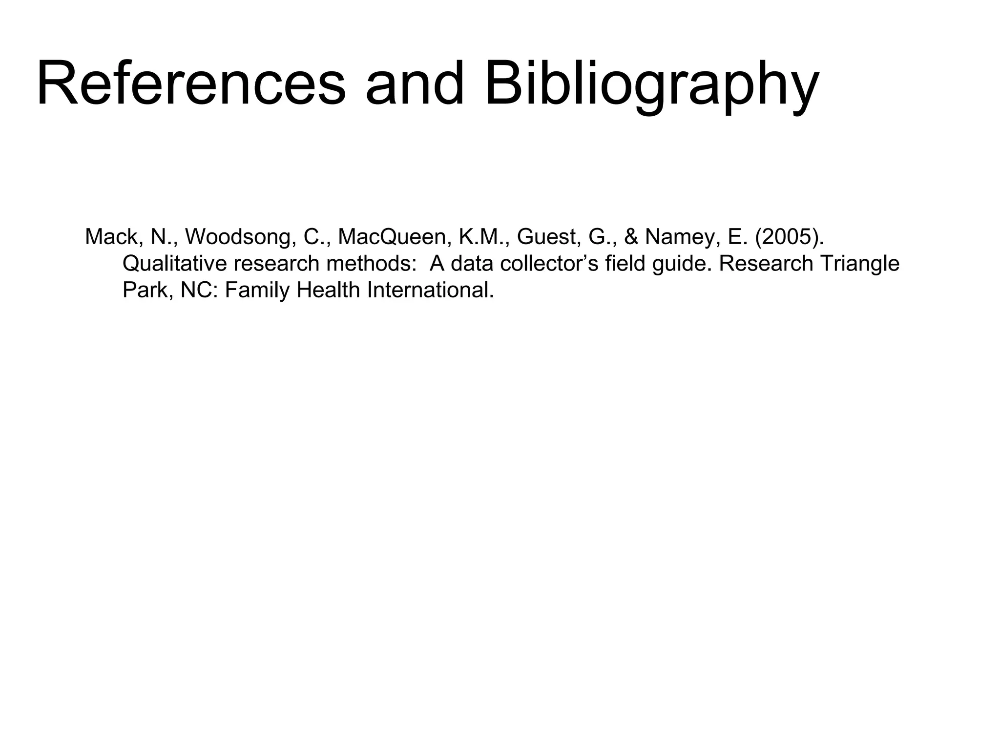 References and Bibliography Mack, N., Woodsong, C., MacQueen, K.M., Guest, G., & Namey, E. (2005). Qualitative research methods:  A data collector’s field guide. Research Triangle Park, NC: Family Health International. 