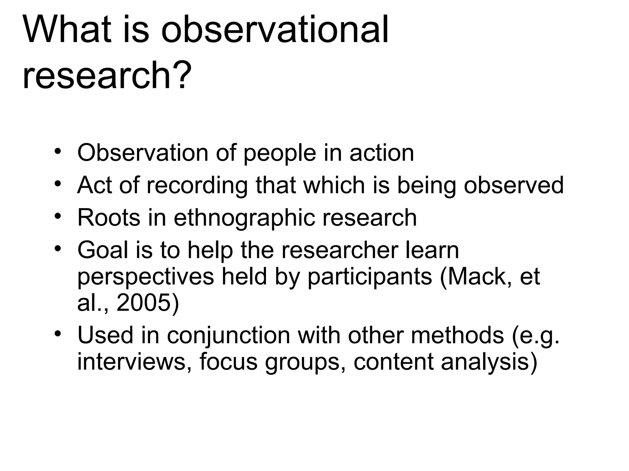 What is observational research? Observation of people in action Act of recording that which is being observed Roots in ethnographic research Goal is to help the researcher learn perspectives held by participants (Mack, et al., 2005) Used in conjunction with other methods (e.g. interviews, focus groups, content analysis) 