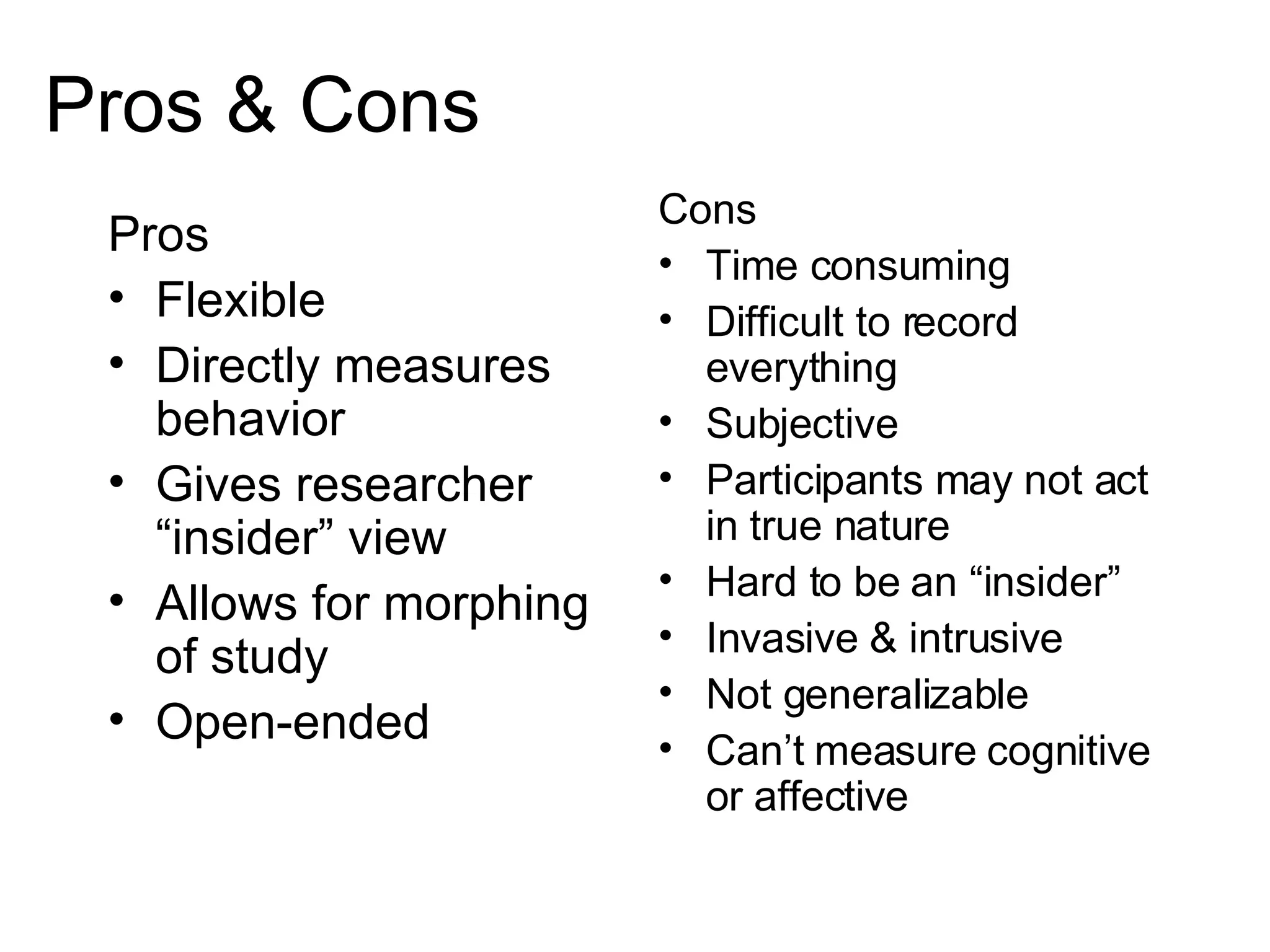 Pros & Cons Pros Flexible Directly measures behavior Gives researcher “insider” view Allows for morphing of study Open-ended Cons Time consuming Difficult to record everything Subjective Participants may not act in true nature Hard to be an “insider”  Invasive & intrusive Not generalizable Can’t measure cognitive or affective 