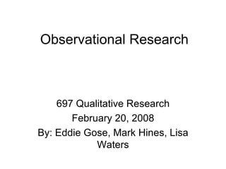 Observational Research 697 Qualitative Research February 20, 2008 By: Eddie Gose, Mark Hines, Lisa Waters 