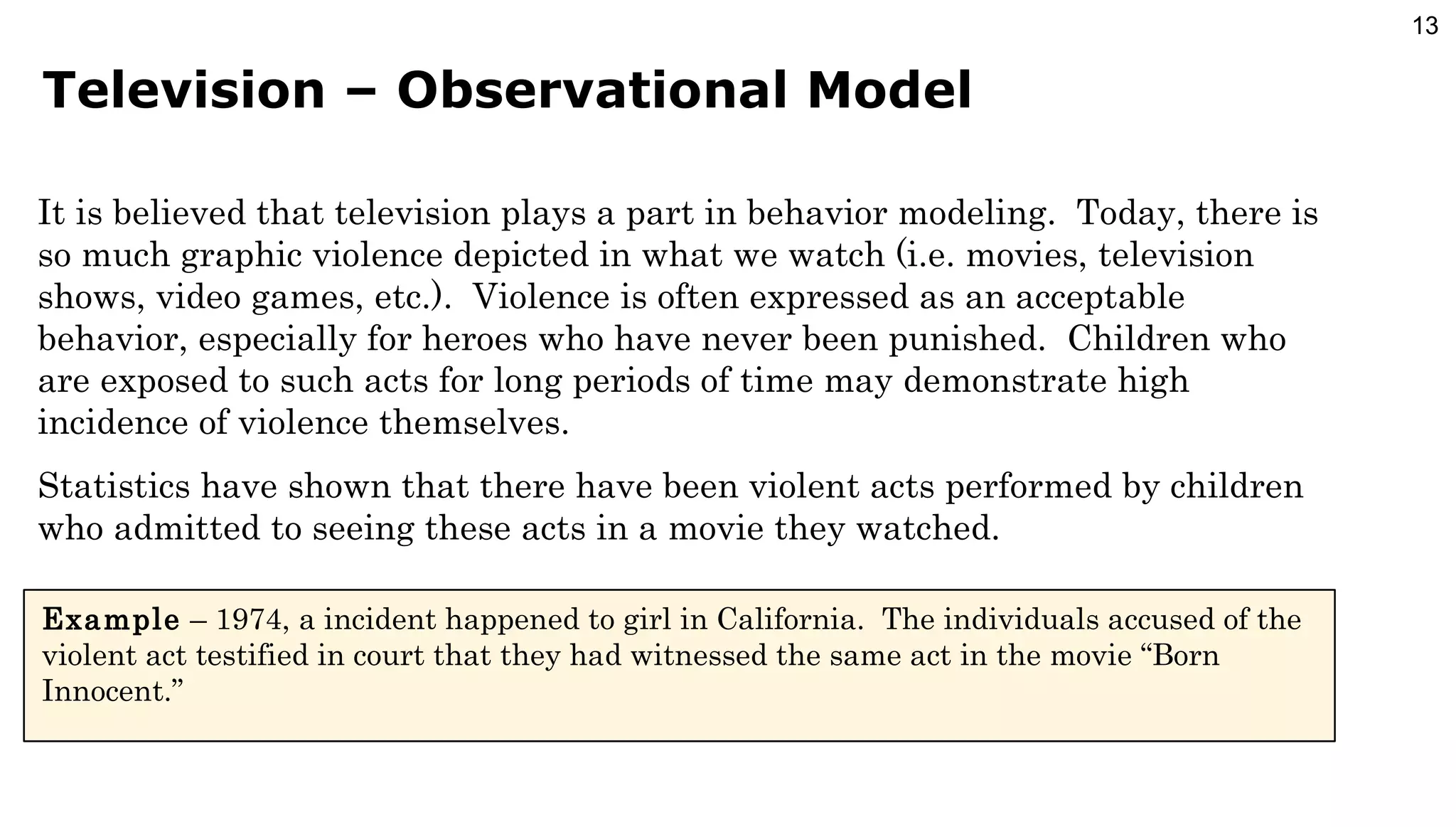 Television – Observational Model It is believed that television plays a part in behavior modeling.  Today, there is so much graphic violence depicted in what we watch (i.e. movies, television shows, video games, etc.).  Violence is often expressed as an acceptable behavior, especially for heroes who have never been punished.  Children who are exposed to such acts for long periods of time may demonstrate high incidence of violence themselves. Statistics have shown that there have been violent acts performed by children who admitted to seeing these acts in a movie they watched. Example  – 1974, a incident happened to girl in California.  The individuals accused of the violent act testified in court that they had witnessed the same act in the movie “Born Innocent.” 