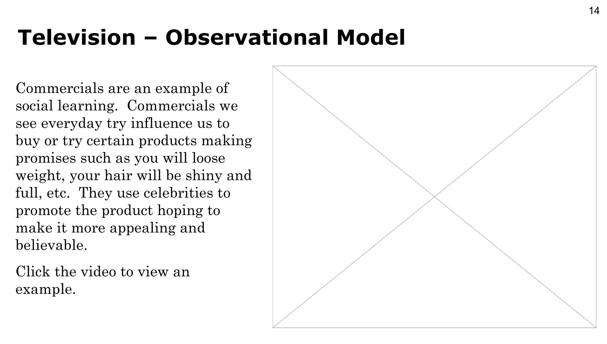 Television – Observational Model Commercials are an example of social learning.  Commercials we see everyday try influence us to buy or try certain products making promises such as you will loose weight, your hair will be shiny and full, etc.  They use celebrities to promote the product hoping to make it more appealing and believable. Click the video to view an example. 