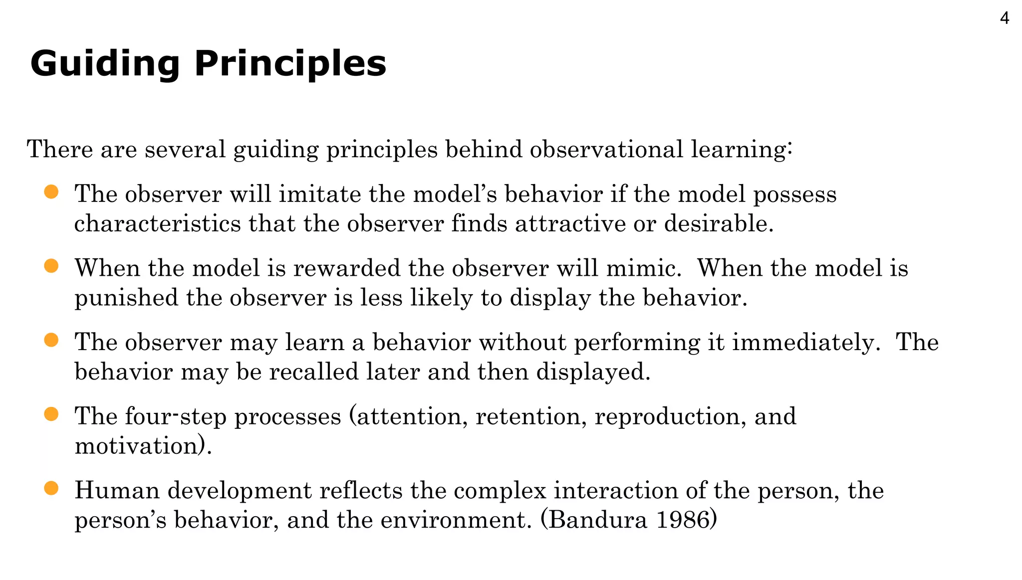 Guiding Principles There are several guiding principles behind observational learning: The observer will imitate the model’s behavior if the model possess characteristics that the observer finds attractive or desirable. When the model is rewarded the observer will mimic.  When the model is punished the observer is less likely to display the behavior. The observer may learn a behavior without performing it immediately.  The behavior may be recalled later and then displayed. The four-step processes (attention, retention, reproduction, and motivation). Human development reflects the complex interaction of the person, the person’s behavior, and the environment. (Bandura 1986) 