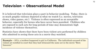 Television – Observational Model It is believed that television plays a part in behavior modeling.  Today, there is so much graphic violence depicted in what we watch (i.e. movies, television shows, video games, etc.).  Violence is often expressed as an acceptable behavior, especially for heroes who have never been punished.  Children who are exposed to such acts for long periods of time may demonstrate high incidence of violence themselves. Statistics have shown that there have been violent acts performed by children who admitted to seeing these acts in a movie they watched. Example  – 1974, a incident happened to girl in California.  The individuals accused of the violent act testified in court that they had witnessed the same act in the movie “Born Innocent.” 