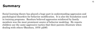 Summary Social learning theory has played a huge part in understanding aggression and psychological disorders for behavior modification.  It is also the foundation used in training programs.  Bandura believed aggression reinforced by family members was the most prominent source of behavior modeling.  He reports children use the same aggressive tactics that their parents illustrate when dealing with others (Bandura, 1976: p206). 