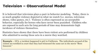 Television – Observational Model It is believed that television plays a part in behavior modeling.  Today, there is so much graphic violence depicted in what we watch (i.e. movies, television shows, video games, etc.).  Violence is often expressed as an acceptable behavior, especially for heroes who have never been punished.  Children who are exposed to such acts for long periods of time may demonstrate high incidence of violence themselves. Statistics have shown that there have been violent acts performed by children who admitted to seeing these acts in a movie they watched. Example  – 1974, a incident happened to girl in California.  The individuals accused of the violent act testified in court that they had witnessed the same act in the movie “Born Innocent.” 