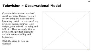Television – Observational Model Commercials are an example of social learning.  Commercials we see everyday try influence us to buy or try certain products making promises such as you will loose weight, your hair will be shiny and full, etc.  They use celebrities to promote the product hoping to make it more appealing and believable. Click the video to view an example. 