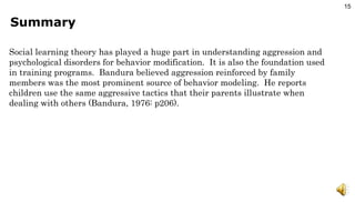 Summary Social learning theory has played a huge part in understanding aggression and psychological disorders for behavior modification.  It is also the foundation used in training programs.  Bandura believed aggression reinforced by family members was the most prominent source of behavior modeling.  He reports children use the same aggressive tactics that their parents illustrate when dealing with others (Bandura, 1976: p206). 