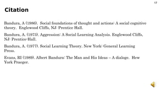 Citation Bandura, A (1986).  Social foundations of thought and actions: A social cognitive theory.  Englewood Cliffs, NJ: Prentice Hall. Bandura, A. (1973). Aggression: A Social Learning Analysis. Englewood Cliffs, NJ: Prentice-Hall.  Bandura, A. (1977). Social Learning Theory. New York: General Learning Press. Evans, RI (1989). Albert Bandura: The Man and His Ideas – A dialoge.  Hew York Praeger. 