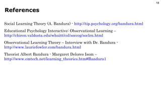 References Social Learning Theory (A. Bandura) -  http://tip.psychology.org/bandura.html Educational Psychology Interactive: Observational Learning –  http://chiron.valdosta.edu/whuitt/col/soccog/soclrn.html Observational Learning Theory – Interview with Dr. Bandura -  http://www.lauriefowler.com/bandura.html Theorist Albert Bandura - Margaret Delores Isom –  http://www.emtech.net/learning_theories.htm#Bandura1 
