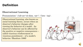 Definition Observational Learning Pronunciation: \ˌäb-sər-ˈvā-shən, -zər-\ \ˈlərn - ing\  Observational learning, also known as social learning theory, occurs when an observer’s behavior changes after viewing the behavior of a model.  An observer’s behavior can be affected by the positive or negative consequences – called vicarious reinforcement or vicarious punishment – of a model’s behavior. (Bandura 1986) 