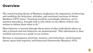 Overview The social learning theory of Bandura emphasizes the importance of observing and modeling the behaviors, attitudes, and emotional reactions of others.  Bandura (1977) states: “Learning would be exceedingly laborious, not to mention hazardous, if people had to rely solely on the effects of their own actions to inform them what to do.” Most behavior is learned through observation of other individuals where an idea is formed and new behaviors are demonstrated.  This information is then recalled and serves as a guide in our actions. Because it encompasses attention, memory, and motivation, social learning theory spans both cognitive and behavioral frameworks.(Bandura 1973) 