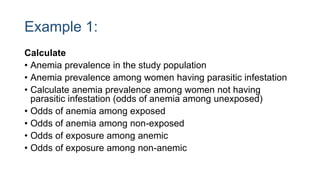 Example 1:
Calculate
• Anemia prevalence in the study population
• Anemia prevalence among women having parasitic infestation
• Calculate anemia prevalence among women not having
parasitic infestation (odds of anemia among unexposed)
• Odds of anemia among exposed
• Odds of anemia among non-exposed
• Odds of exposure among anemic
• Odds of exposure among non-anemic
 