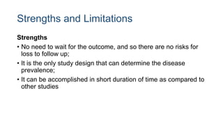 Strengths and Limitations
Strengths
• No need to wait for the outcome, and so there are no risks for
loss to follow up;
• It is the only study design that can determine the disease
prevalence;
• It can be accomplished in short duration of time as compared to
other studies
 