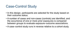 Case-Control Study
• In this design, participants are selected for the study based on
their outcome status.
• A number of cases and non-cases (controls) are identified, and
the occurrence of one or more prior exposures is compared
between groups to evaluate exposure–outcome associations.
• A case–control study runs in reverse relative to a cohort study.
 