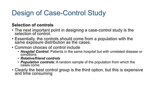 Design of Case-Control Study
Selection of controls
• The next important point in designing a case-control study is the
selection of control.
• Essentially, the controls should come from a population with the
same exposure distribution as the cases.
• Common choices of control include
• Hospital Control: Patients in the same hospital but with unrelated disease or
conditions
• Relative/friend controls
• Population controls: A random sample of the population from which the
cases come
• Clearly the best control group is the third option, but this is expensive
and time consuming
 