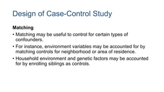 Design of Case-Control Study
Matching
• Matching may be useful to control for certain types of
confounders.
• For instance, environment variables may be accounted for by
matching controls for neighborhood or area of residence.
• Household environment and genetic factors may be accounted
for by enrolling siblings as controls.
 