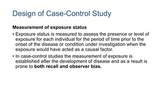 Design of Case-Control Study
Measurement of exposure status
• Exposure status is measured to assess the presence or level of
exposure for each individual for the period of time prior to the
onset of the disease or condition under investigation when the
exposure would have acted as a causal factor.
• In case-control studies the measurement of exposure is
established after the development of disease and as a result is
prone to both recall and observer bias.
 