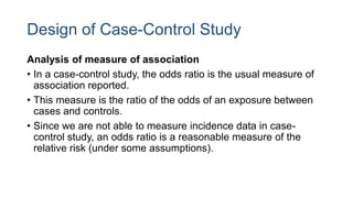 Design of Case-Control Study
Analysis of measure of association
• In a case-control study, the odds ratio is the usual measure of
association reported.
• This measure is the ratio of the odds of an exposure between
cases and controls.
• Since we are not able to measure incidence data in case-
control study, an odds ratio is a reasonable measure of the
relative risk (under some assumptions).
 