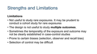 Strengths and Limitations
Limitations
• Not useful to study rare exposures. It may be prudent to
conduct a cohort study for rare exposures
• The design is not useful to study multiple outcomes.
• Sometimes the temporality of the exposure and outcome may
not be clearly established in case-control studies
• Prone to certain biases (selection, observer and recall bias)
• Selection of control may be difficult
 