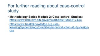 For further reading about case-control
study
• Methodology Series Module 2: Case-control Studies:
https://www.ncbi.nlm.nih.gov/pmc/articles/PMC4817437/
• https://www.healthknowledge.org.uk/e-
learning/epidemiology/practitioners/introduction-study-design-
ccs
 