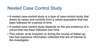 Nested Case Control Study
• A nested case-control study is a type of case-control study that
draws its cases and controls from a cohort population that has
been followed for a period of time.
• A nested-case control study depends on the pre-existence of a
cohort that has been followed over time.
• This cohort, at its inception or during the course of follow-up,
has had exposure information collected that are of interest to
the investigator.
 