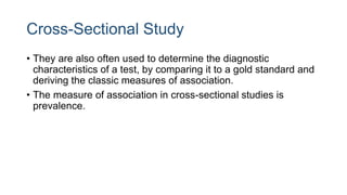 Cross-Sectional Study
• They are also often used to determine the diagnostic
characteristics of a test, by comparing it to a gold standard and
deriving the classic measures of association.
• The measure of association in cross-sectional studies is
prevalence.
 