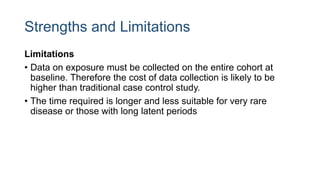 Strengths and Limitations
Limitations
• Data on exposure must be collected on the entire cohort at
baseline. Therefore the cost of data collection is likely to be
higher than traditional case control study.
• The time required is longer and less suitable for very rare
disease or those with long latent periods
 
