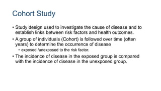 Cohort Study
• Study design used to investigate the cause of disease and to
establish links between risk factors and health outcomes.
• A group of individuals (Cohort) is followed over time (often
years) to determine the occurrence of disease
• exposed /unexposed to the risk factor.
• The incidence of disease in the exposed group is compared
with the incidence of disease in the unexposed group.
 