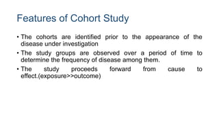 Features of Cohort Study
• The cohorts are identified prior to the appearance of the
disease under investigation
• The study groups are observed over a period of time to
determine the frequency of disease among them.
• The study proceeds forward from cause to
effect.(exposure>>outcome)
 
