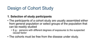 Design of Cohort Study
1. Selection of study participants
• The participants of a cohort study are usually assembled either
from general population or select groups of the population that
can be readily studied
• E.g.: persons with different degrees of exposures to the suspected
causal factor
• The cohorts must be free from the disease under study.
 