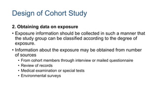 Design of Cohort Study
2. Obtaining data on exposure
• Exposure information should be collected in such a manner that
the study group can be classified according to the degree of
exposure.
• Information about the exposure may be obtained from number
of sources
• From cohort members through interview or mailed questionnaire
• Review of records
• Medical examination or special tests
• Environmental surveys
 