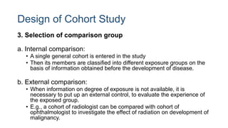 Design of Cohort Study
3. Selection of comparison group
a. Internal comparison:
• A single general cohort is entered in the study
• Then its members are classified into different exposure groups on the
basis of information obtained before the development of disease.
b. External comparison:
• When information on degree of exposure is not available, it is
necessary to put up an external control, to evaluate the experience of
the exposed group.
• E.g., a cohort of radiologist can be compared with cohort of
ophthalmologist to investigate the effect of radiation on development of
malignancy.
 