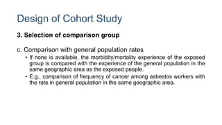 Design of Cohort Study
3. Selection of comparison group
c. Comparison with general population rates
• If none is available, the morbidity/mortality experience of the exposed
group is compared with the experience of the general population in the
same geographic area as the exposed people.
• E.g., comparison of frequency of cancer among asbestos workers with
the rate in general population in the same geographic area.
 