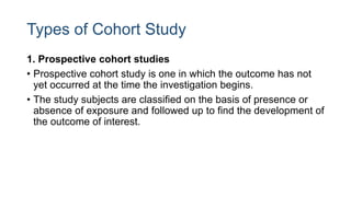 Types of Cohort Study
1. Prospective cohort studies
• Prospective cohort study is one in which the outcome has not
yet occurred at the time the investigation begins.
• The study subjects are classified on the basis of presence or
absence of exposure and followed up to find the development of
the outcome of interest.
 