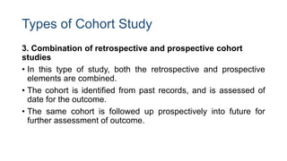 Types of Cohort Study
3. Combination of retrospective and prospective cohort
studies
• In this type of study, both the retrospective and prospective
elements are combined.
• The cohort is identified from past records, and is assessed of
date for the outcome.
• The same cohort is followed up prospectively into future for
further assessment of outcome.
 