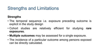 Strengths and Limitations
Strengths
• The temporal sequence i.e. exposure preceding outcome is
explicit in the study design
• Cohort studies are relatively efficient for studying rare
exposures.
• Multiple outcomes may be assessed for a single exposure.
• The incidence of a particular outcome among persons exposed
can be directly calculated.
 