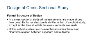 Design of Cross-Sectional Study
Formal Structure of Design
• In a cross-sectional study all measurements are made at one
time point. Its formal structure is similar to that of a cohort study,
except for the time at which the measurements are made.
• Unlike cohort studies, in cross-sectional studies there is no
clear time relation between exposure and outcome.
 