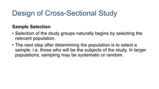 Design of Cross-Sectional Study
Sample Selection
• Selection of the study groups naturally begins by selecting the
relevant population.
• The next step after determining the population is to select a
sample. i.e. those who will be the subjects of the study. In larger
populations, sampling may be systematic or random.
 