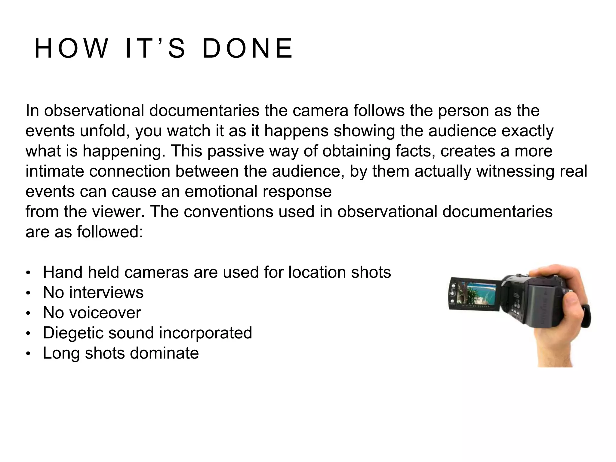 In observational documentaries the camera follows the person as the
events unfold, you watch it as it happens showing the audience exactly
what is happening. This passive way of obtaining facts, creates a more
intimate connection between the audience, by them actually witnessing real
events can cause an emotional response
from the viewer. The conventions used in observational documentaries
are as followed:
• Hand held cameras are used for location shots
• No interviews
• No voiceover
• Diegetic sound incorporated
• Long shots dominate
H O W I T ’ S D O N E
 