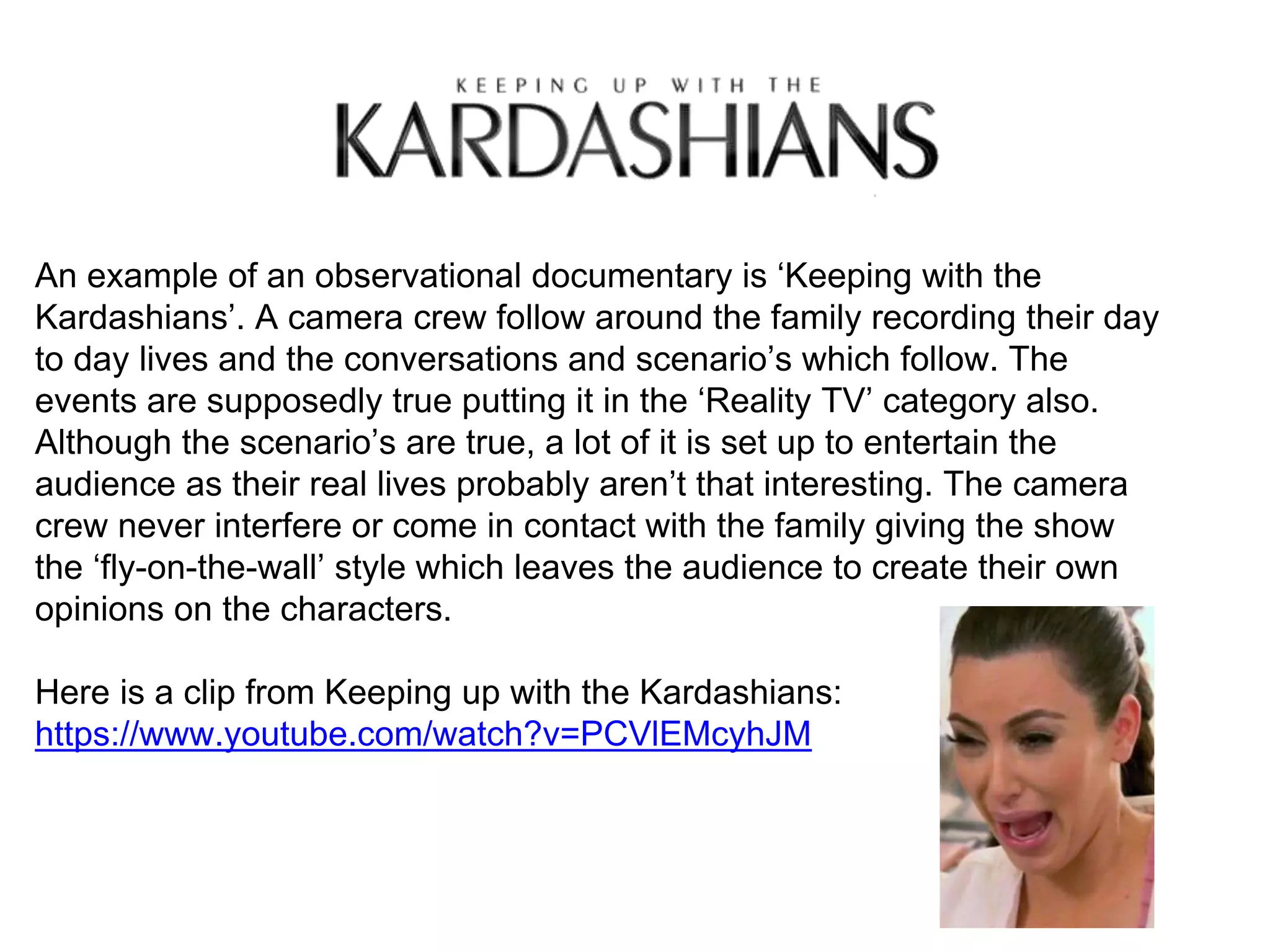 An example of an observational documentary is ‘Keeping with the
Kardashians’. A camera crew follow around the family recording their day
to day lives and the conversations and scenario’s which follow. The
events are supposedly true putting it in the ‘Reality TV’ category also.
Although the scenario’s are true, a lot of it is set up to entertain the
audience as their real lives probably aren’t that interesting. The camera
crew never interfere or come in contact with the family giving the show
the ‘fly-on-the-wall’ style which leaves the audience to create their own
opinions on the characters.
Here is a clip from Keeping up with the Kardashians:
https://www.youtube.com/watch?v=PCVlEMcyhJM
 