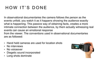 In observational documentaries the camera follows the person as the
events unfold, you watch it as it happens showing the audience exactly
what is happening. This passive way of obtaining facts, creates a more
intimate connection between the audience, by them actually witnessing real
events can cause an emotional response
from the viewer. The conventions used in observational documentaries
are as followed:
• Hand held cameras are used for location shots
• No interviews
• No voiceover
• Diegetic sound incorporated
• Long shots dominate
H O W I T ’ S D O N E
 